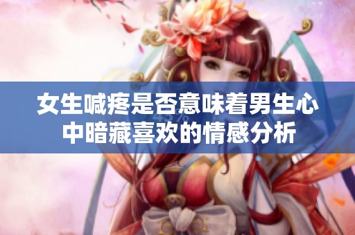女生喊疼是否意味着男生心中暗藏喜欢的情感分析