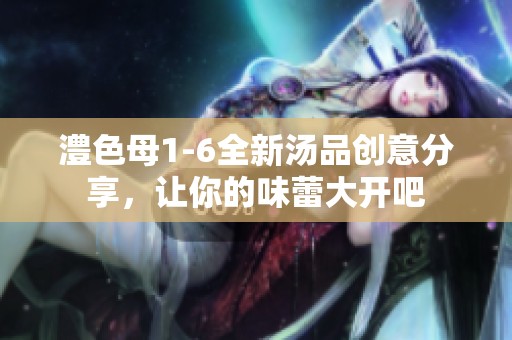 澧色母1-6全新汤品创意分享，让你的味蕾大开吧
