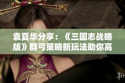 袁夏华分享：《三国志战略版》群弓策略新玩法助你高效开荒