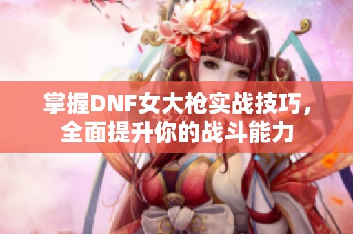 掌握DNF女大枪实战技巧，全面提升你的战斗能力