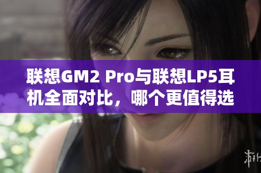 联想GM2 Pro与联想LP5耳机全面对比，哪个更值得选择？