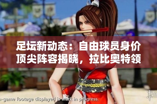 足坛新动态：自由球员身价顶尖阵容揭晓，拉比奥特领衔阵容再掀热潮