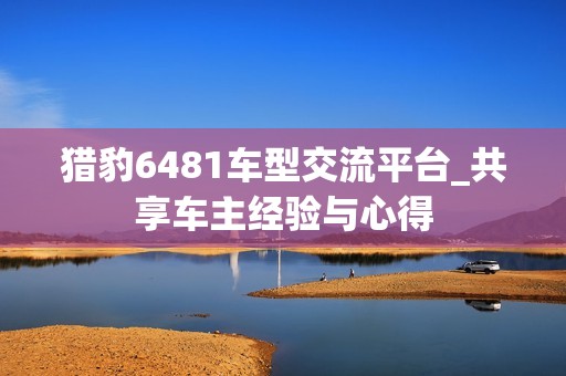 猎豹6481车型交流平台_共享车主经验与心得