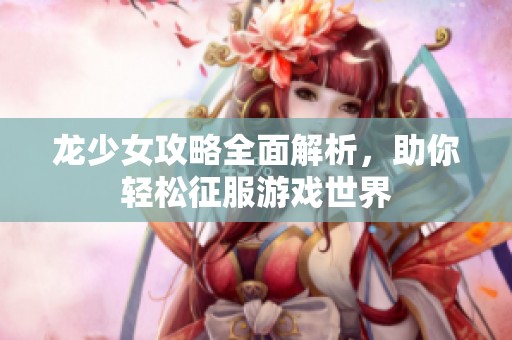龙少女攻略全面解析，助你轻松征服游戏世界
