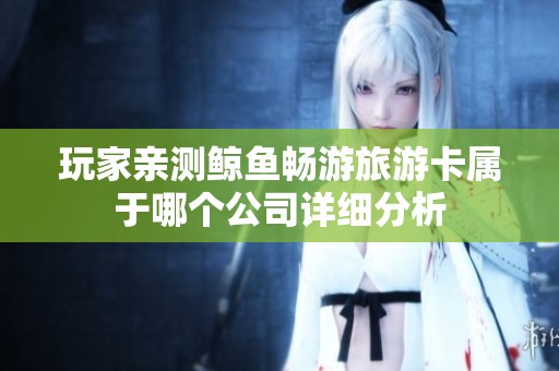 玩家亲测鲸鱼畅游旅游卡属于哪个公司详细分析