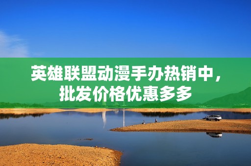 英雄联盟动漫手办热销中，批发价格优惠多多