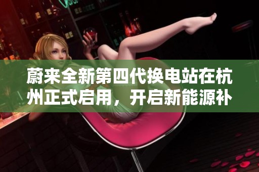 蔚来全新第四代换电站在杭州正式启用，开启新能源补能新时代