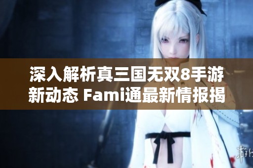 深入解析真三国无双8手游新动态 Fami通最新情报揭秘与性感角色亮相