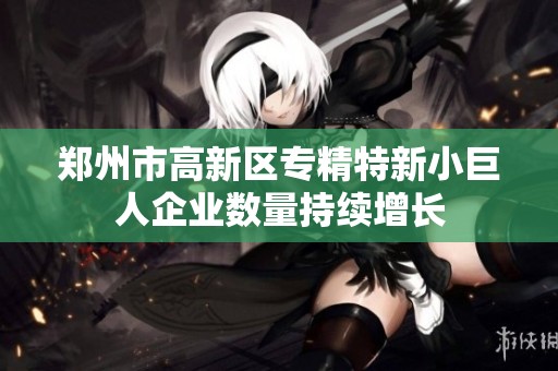 郑州市高新区专精特新小巨人企业数量持续增长