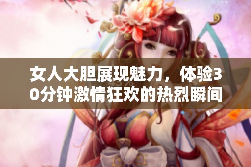 女人大胆展现魅力，体验30分钟激情狂欢的热烈瞬间