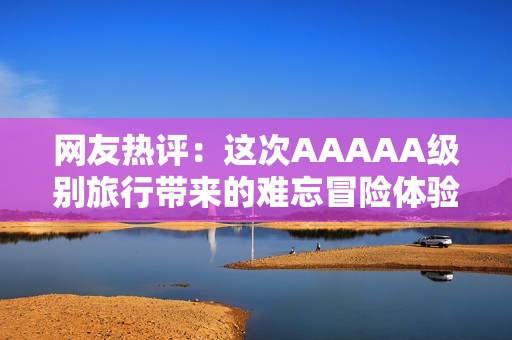 网友热评：这次AAAAA级别旅行带来的难忘冒险体验真是无与伦比