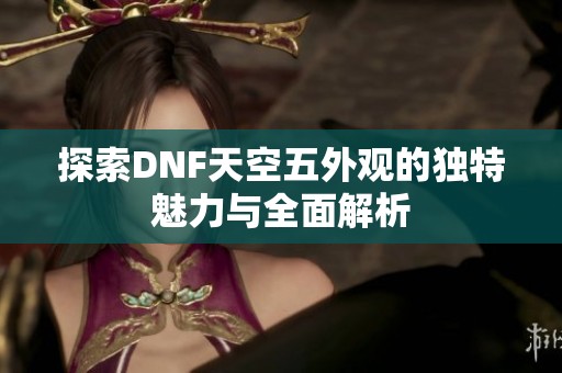 探索DNF天空五外观的独特魅力与全面解析