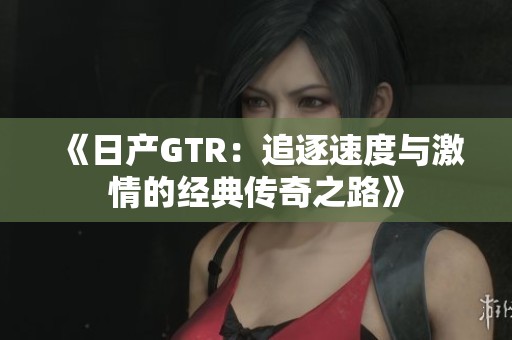 《日产GTR：追逐速度与激情的经典传奇之路》