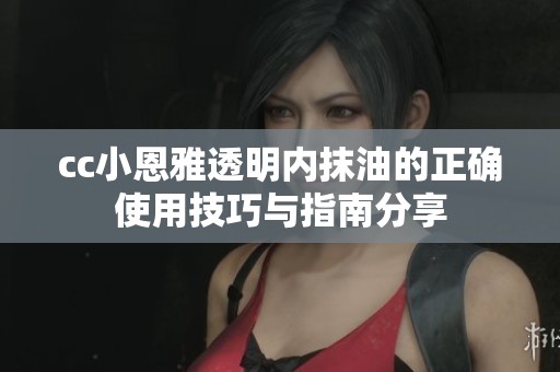cc小恩雅透明内抹油的正确使用技巧与指南分享