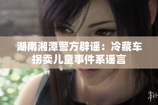湖南湘潭警方辟谣：冷藏车拐卖儿童事件系谣言
