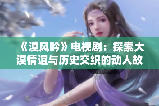 《漠风吟》电视剧：探索大漠情谊与历史交织的动人故事