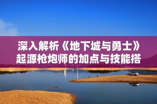 深入解析《地下城与勇士》起源枪炮师的加点与技能搭配攻略