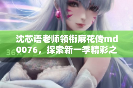 沈芯语老师领衔麻花传md0076，探索新一季精彩之旅