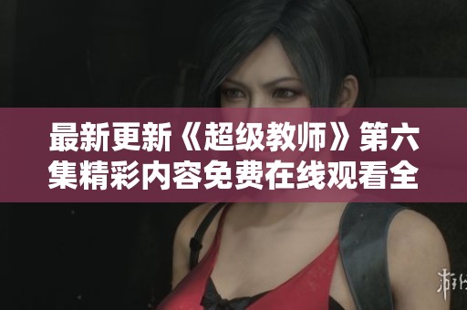 最新更新《超级教师》第六集精彩内容免费在线观看全解析