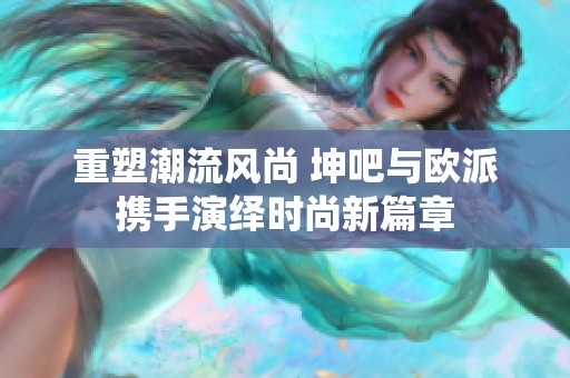 重塑潮流风尚 坤吧与欧派携手演绎时尚新篇章