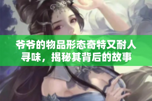 爷爷的物品形态奇特又耐人寻味，揭秘其背后的故事