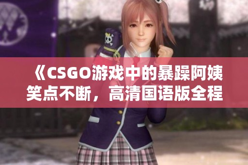 《CSGO游戏中的暴躁阿姨笑点不断，高清国语版全程陪伴》