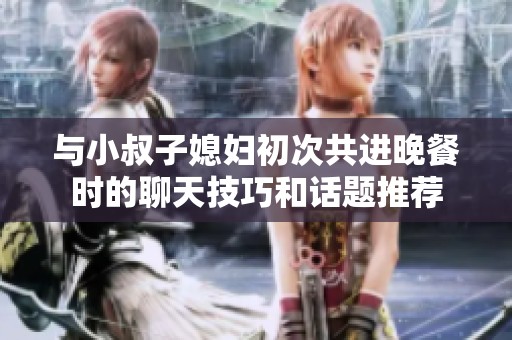 与小叔子媳妇初次共进晚餐时的聊天技巧和话题推荐