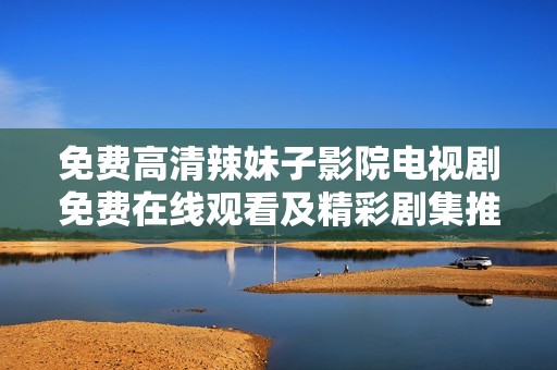 免费高清辣妹子影院电视剧免费在线观看及精彩剧集推荐