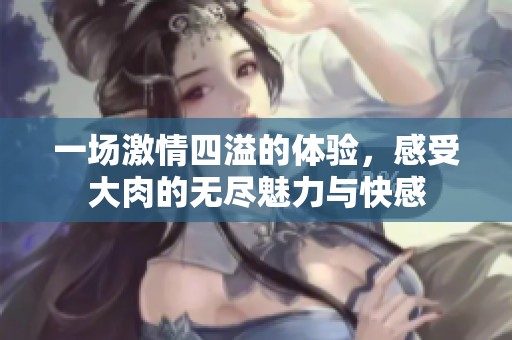 一场激情四溢的体验，感受大肉的无尽魅力与快感