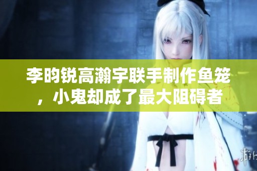 李昀锐高瀚宇联手制作鱼笼，小鬼却成了最大阻碍者