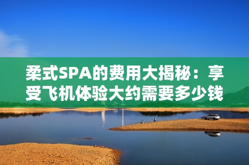 柔式SPA的费用大揭秘：享受飞机体验大约需要多少钱