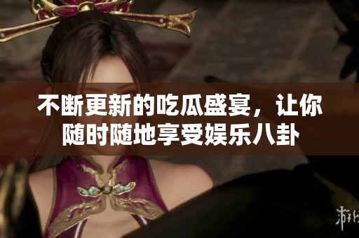 不断更新的吃瓜盛宴，让你随时随地享受娱乐八卦