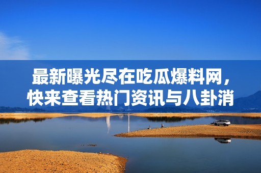 最新曝光尽在吃瓜爆料网，快来查看热门资讯与八卦消息！