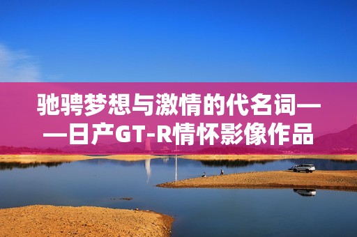 驰骋梦想与激情的代名词——日产GT-R情怀影像作品解析