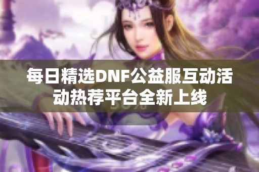 每日精选DNF公益服互动活动热荐平台全新上线