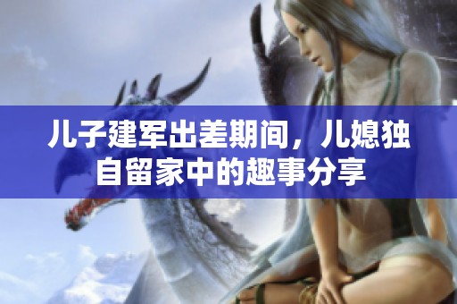 儿子建军出差期间，儿媳独自留家中的趣事分享