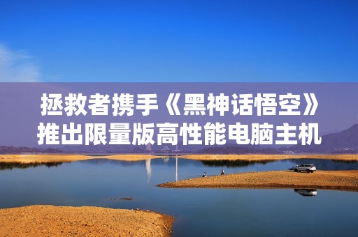 拯救者携手《黑神话悟空》推出限量版高性能电脑主机，售价1599元