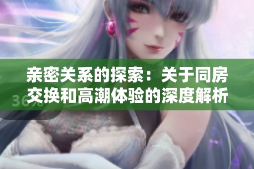 亲密关系的探索：关于同房交换和高潮体验的深度解析