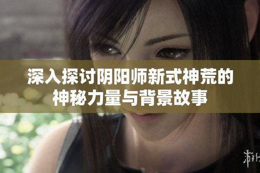 深入探讨阴阳师新式神荒的神秘力量与背景故事