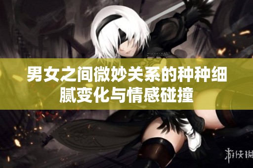男女之间微妙关系的种种细腻变化与情感碰撞