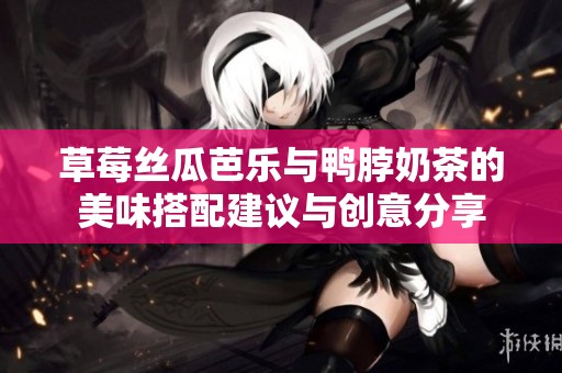 草莓丝瓜芭乐与鸭脖奶茶的美味搭配建议与创意分享
