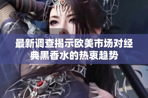 最新调查揭示欧美市场对经典黑香水的热衷趋势