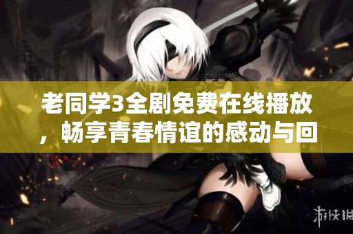 老同学3全剧免费在线播放，畅享青春情谊的感动与回忆