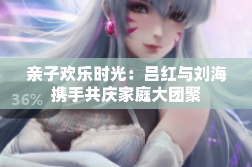 亲子欢乐时光：吕红与刘海携手共庆家庭大团聚