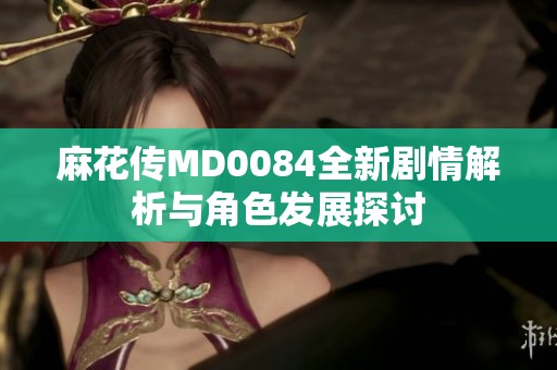 麻花传MD0084全新剧情解析与角色发展探讨