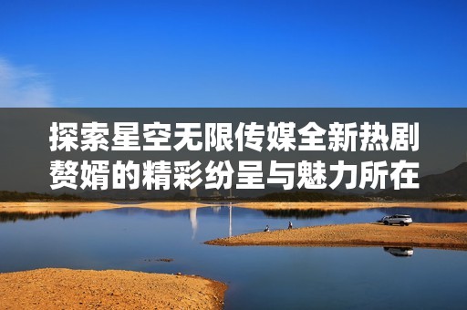 探索星空无限传媒全新热剧赘婿的精彩纷呈与魅力所在