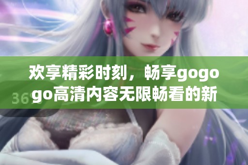 欢享精彩时刻，畅享gogogo高清内容无限畅看的新体验