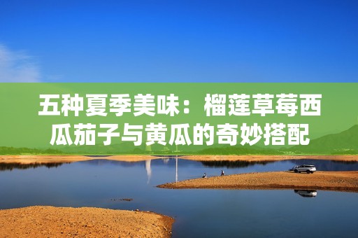 五种夏季美味：榴莲草莓西瓜茄子与黄瓜的奇妙搭配