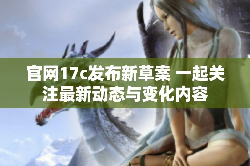 官网17c发布新草案 一起关注最新动态与变化内容