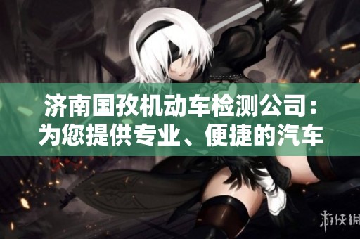 济南国孜机动车检测公司：为您提供专业、便捷的汽车检测服务